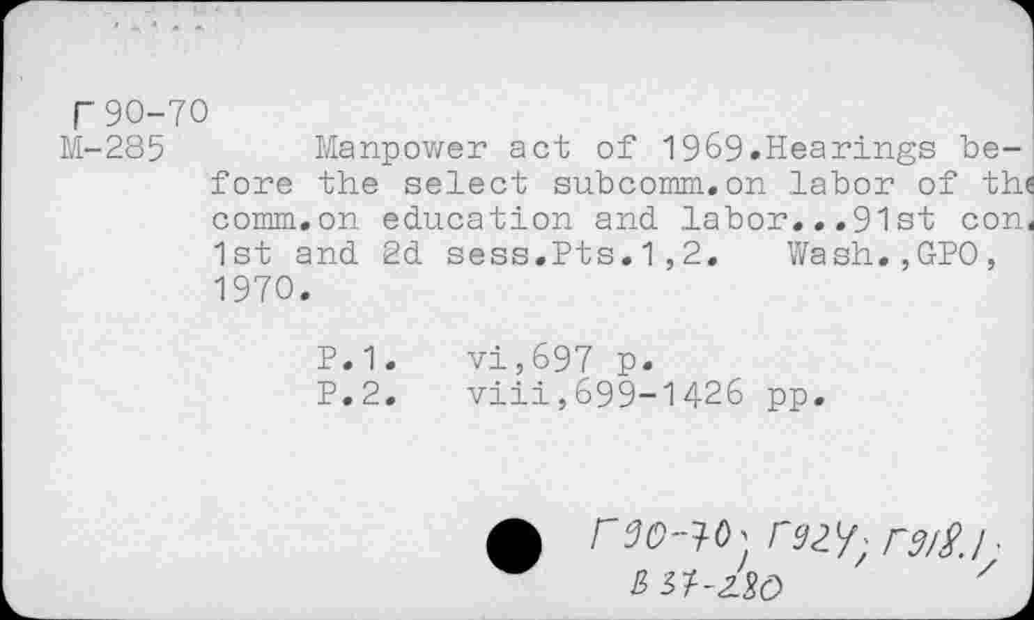 ﻿r 90-70
M-285	Manpower act of 1969.Hearings be-
fore the select subcomm.on labor of thi comm.on education and labor...91st con« 1st and 2d sess.Pts.1,2. Wash.,GP0, 1970.
P.1.	vi,697 p.
P.2.	viii,699-1426 pp.
A r90-^0 > r92 V; rs/S. I ■
JW-ZSd	7